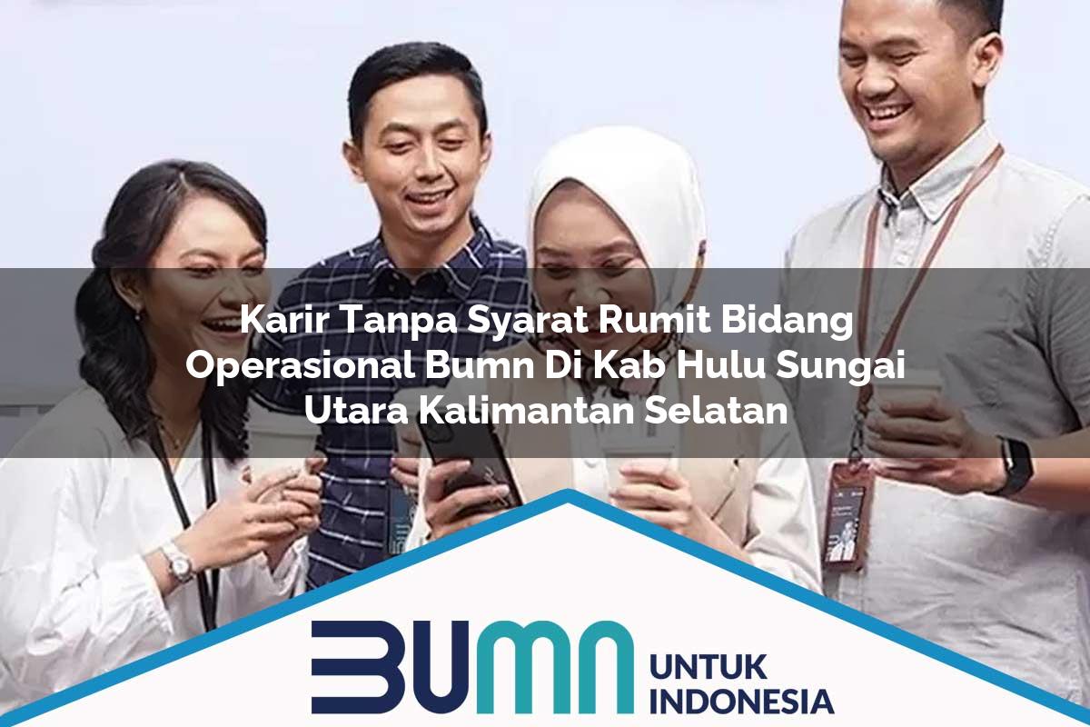 Karir Tanpa Syarat Rumit Bidang Operasional BUMN di Kab. Hulu Sungai Utara, Kalimantan Selatan Tahun 2025