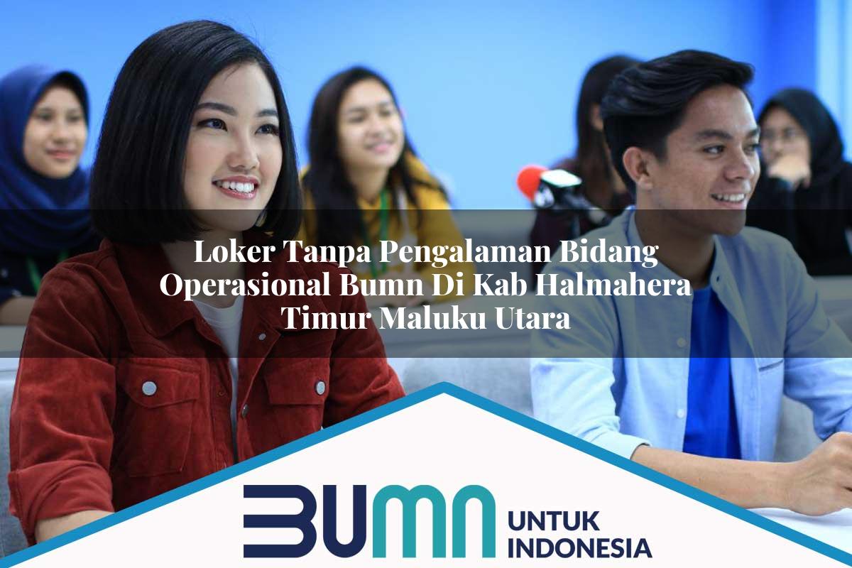 Loker Tanpa Pengalaman Bidang Operasional BUMN di Kab. Halmahera Timur, Maluku Utara Tahun 2025